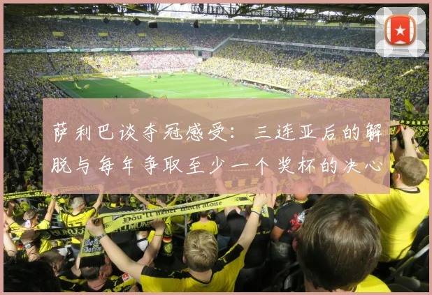 萨利巴谈夺冠感受：三连亚后的解脱与每年争取至少一个奖杯的决心