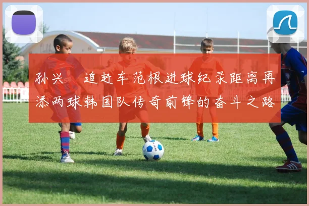 孙兴慜追赶车范根进球纪录距离再添两球韩国队传奇前锋的奋斗之路