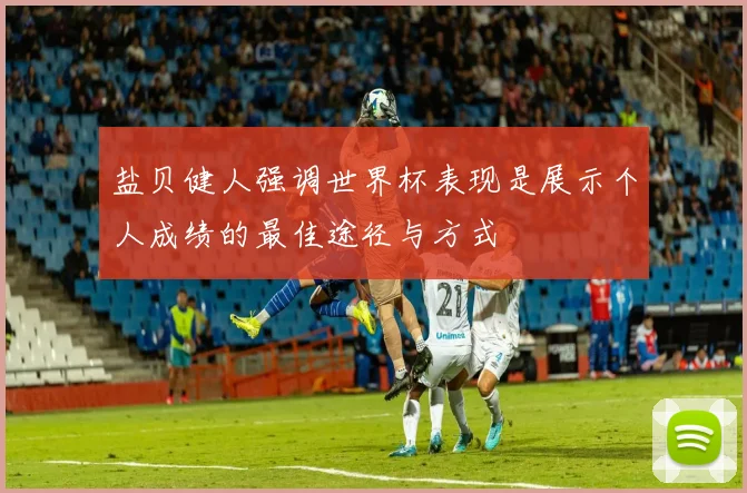盐贝健人强调世界杯表现是展示个人成绩的最佳途径与方式