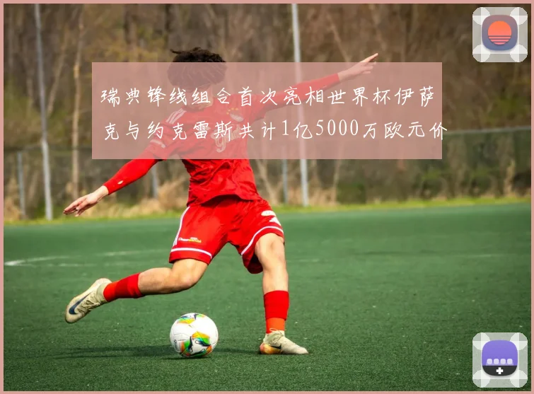 瑞典锋线组合首次亮相世界杯伊萨克与约克雷斯共计1亿5000万欧元价值