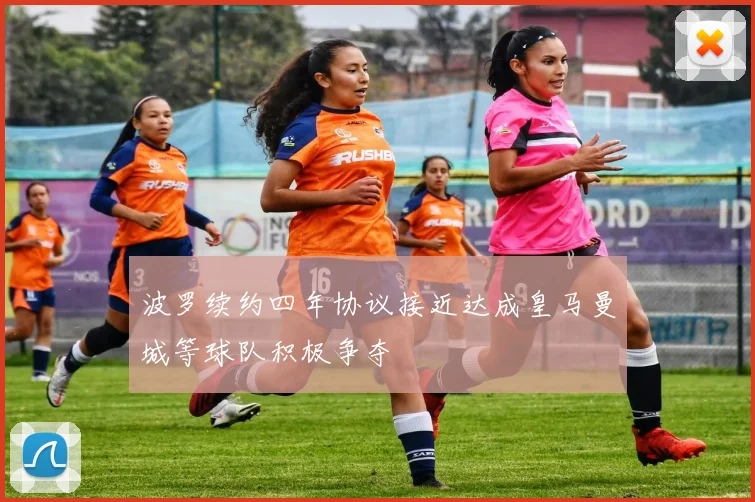 波罗续约四年协议接近达成皇马曼城等球队积极争夺