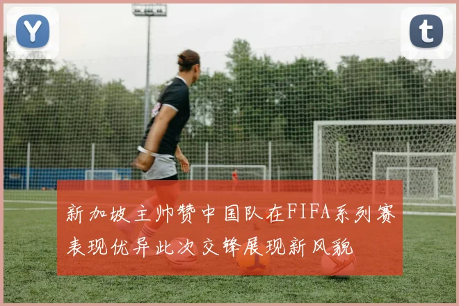 新加坡主帅赞中国队在FIFA系列赛表现优异此次交锋展现新风貌