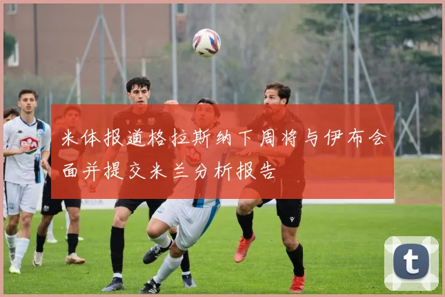 米体报道格拉斯纳下周将与伊布会面并提交米兰分析报告