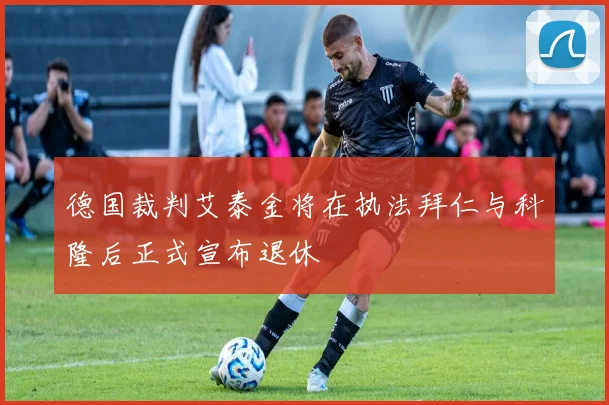 德国裁判艾泰金将在执法拜仁与科隆后正式宣布退休